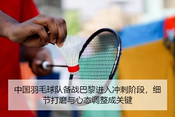 中国羽毛球队备战巴黎进入冲刺阶段，细节打磨与心态调整成关键